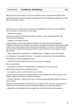 10Consejería de Educación, Cultura y Deporte
 
 
Descripción de la tarea: Audición de lecturas. Preguntas sobre la comprensión de textos orales. 
Antes de comenzar la audición: explique el vocabulario de cierta dificultad que aparece en el texto, 
tal como ventrílocuo, ricazo. 
 
 
 
 
Entró una vez en un restaurante un ventrílocuo acompañado de su hermoso y muy inteligente 
perro. Se sentó a una mesa, llamó al mozo y dijo: 
—Tráigame Vd. un bistec. 
Estaba ya al punto de irse el mozo para ejecutar la orden, cuando se detuvo pasmado. Oyó 
claramente que dijo el perro: 
—Tráigame a mí también un bistec. 
Estaba sentado a la misma mesa frente al ventrílocuo un ricazo que tenía más dinero que 
inteligencia. Éste dejó caer el tenedor y el cuchillo y miró al perro maravillado. Mientras tanto había 
vuelto el mozo. Puso un bistec sobre la mesa delante del dueño, y el otro en el suelo delante del 
perro. Sin hacer caso del asombro general, hombre y perro comieron con buen apetito. Después 
dijo el dueño: 
—Mozo, tráigame Vd. un vaso de vino.—Y añadió el perro: —Tráigame a mí un vaso de agua. 
En esto todos en la sala cesaron de comer, y se pusieron a observar esta escena extraordinaria.  
Volviéndose al ventrílocuo preguntó el ricazo: 
—¿Quiere Vd. vender este perro? Nunca he visto animal tan inteligente. 
Pero el amo contestó: 
—Este perro no se vende. Es mi mejor amigo, y no podemos vivir el uno sin el otro. 
Apenas hubo concluido éste, cuando dijo el perro: 
—Es verdad lo que dice mi amo. No quiero que me venda. 
Entonces el ricazo sacó la bolsa, y poniendo sobre la mesa un billete de quinientos duros sin decir 
palabra, dirigió al ventrílocuo una mirada interrogativa. 
—A fe mía,—dijo éste,—esto ya es otro cantar. Veo ahora que puede hablar también el dinero. Es 
de Vd. el perro. 
Después de haber concluido la comida el ricazo, muy alegre y ufano, partió con el animal, que al 
momento de salir pronunció con voz casi ahogada de disgusto y de cólera estas palabras: 
—Miserable, me ha vendido Vd. Pero os aseguro que en toda mi vida no diré otra palabra. 
 
 
 
INSTRUMENTO 1.   EL PERRO DEL VENTRÍLOCUO            Co1
 