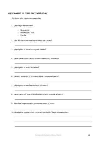11Consejería de Educación, Cultura y Deporte
CUESTIONARIO “EL PERRO DEL VENTRÍLOCUO” 
 
Contesta a las siguientes preguntas: 
 
 
1. ¿Qué tipo de texto es? 
Un cuento. 
Una historia real. 
Poesía. 
 
2. ¿En dónde entraron el ventrílocuo y su perro?  
 
3. ¿Qué pidió el ventrílocuo para comer? 
 
4. ¿Por qué el mozo del restaurante se detuvo pasmado? 
 
5. ¿Qué pidió el perro de beber? 
 
6. ¿Cómo  se sentía el rico después de comprar el perro? 
 
7. ¿Qué puso el hombre rico sobre la mesa? 
 
8. ¿Por qué crees que el hombre rico quería comprar el perro? 
 
9. Nombra los personajes que aparecen en el texto. 
 
10. ¿Crees que puede existir un perro que hable? Explica tu respuesta. 
 
 
 
 
 