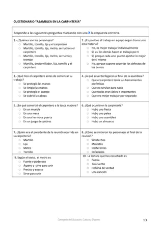 13Consejería de Educación, Cultura y Deporte
CUESTIONARIO “ASAMBLEA EN LA CARPINTERÍA” 
Responde a las siguientes preguntas marcando con una X la respuesta correcta. 
1.‐ ¿Quiénes son los personajes? 
Martillo, tornillo, lija y el carpintero 
Martillo, tornillo, lija, metro, serrucho y el 
carpintero 
Martillo, tornillo, lija, metro, serrucho y 
trompo 
Martillo, destornillador, lija, tornillo y el 
carpintero 
2. ¿Es positivo el trabajo en equipo según transcurre 
esta historia? 
No, es mejor trabajar individualmente 
Sí, así los demás hacen el trabajo por ti 
Sí, porque cada uno  puede aportar lo mejor 
de sí mismo 
No, porque supone soportar los defectos de 
los demás  
3. ¿Qué hizo el carpintero antes de comenzar su 
trabajo? 
Se protegió las manos 
Se limpio las manos 
Se protegió el cuerpo 
Se cubrió la cabeza   
4. ¿A qué acuerdo llegaron al final de la asamblea? 
Que el carpintero tenía sus herramientas 
preferidas 
Que no servían para nada 
Que todos eran útiles e importantes 
Que era mejor trabajar por separado 
5. ¿En qué convirtió el carpintero a la tosca madera? 
En un mueble 
En una mesa 
En una hermosa puerta 
En un juego de ajedrez  
6. ¿Qué ocurrió en la carpintería? 
Hubo una fiesta 
Hubo una pelea 
Hubo una asamblea 
Hubo un almuerzo 
7. ¿Quién era el presidente de la reunión ocurrida en 
la carpintería? 
Martillo 
Lija 
Metro 
Tornillo  
8. ¿Cómo se sintieron los personajes al final de la 
reunión? 
Satisfechos 
Molestos    
Indiferentes 
Enfadados 
9. Según el texto,  el metro es 
Fuerte y poderoso 
Áspero y  sirve para unir 
Preciso y exacto 
Sirve para unir   
10. La lectura que has escuchado es 
Poesía  
 Un cuento 
Historia de verdad 
Una canción 
 
 
 
 
 
 