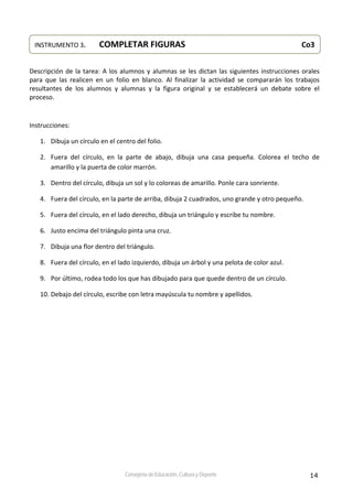 14Consejería de Educación, Cultura y Deporte
 
 
Descripción de la tarea: A los alumnos y alumnas se les dictan las siguientes instrucciones orales 
para  que  las  realicen  en  un  folio  en  blanco.  Al  finalizar  la  actividad  se  compararán  los  trabajos 
resultantes  de  los  alumnos  y  alumnas  y  la  figura  original  y  se  establecerá  un  debate  sobre  el 
proceso. 
 
Instrucciones: 
1. Dibuja un círculo en el centro del folio. 
2. Fuera  del  círculo,  en  la  parte  de  abajo,  dibuja  una  casa  pequeña.  Colorea  el  techo  de 
amarillo y la puerta de color marrón. 
3. Dentro del círculo, dibuja un sol y lo coloreas de amarillo. Ponle cara sonriente. 
4. Fuera del círculo, en la parte de arriba, dibuja 2 cuadrados, uno grande y otro pequeño.  
5. Fuera del círculo, en el lado derecho, dibuja un triángulo y escribe tu nombre. 
6. Justo encima del triángulo pinta una cruz. 
7. Dibuja una flor dentro del triángulo. 
8. Fuera del círculo, en el lado izquierdo, dibuja un árbol y una pelota de color azul. 
9. Por último, rodea todo los que has dibujado para que quede dentro de un círculo. 
10. Debajo del círculo, escribe con letra mayúscula tu nombre y apellidos. 
 
   
INSTRUMENTO 3.    COMPLETAR FIGURAS                   Co3
 
