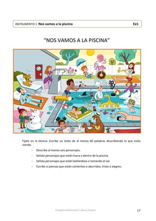 17Consejería de Educación, Cultura y Deporte
 
 
 
“NOS VAMOS A LA PISCINA” 
 
 
Fíjate  en  la  lámina.  Escribe  un  texto  de  al  menos  60  palabras  describiendo  lo  que  estás 
viendo.  
‐ Describe al menos seis personajes. 
‐ Señala personajes que están fuera y dentro de la piscina. 
‐ Señala personajes que están bañándose o tomando el sol. 
‐ Escribe si piensas que están contentos o aburridos, triste o alegres. 
INSTRUMENTO 1. Nos vamos a la piscina                                    Ee1 
 
