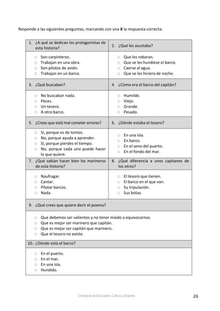 26Consejería de Educación, Cultura y Deporte
Responde a las siguientes preguntas, marcando con una X la respuesta correcta:
1. ¿A qué se dedican los protagonistas de 
esta historia?  
2. ¿Qué les asustaba? 
Son carpinteros. 
Trabajan en una obra. 
Son pilotos de avión. 
Trabajan en un barco. 
Que les robaran. 
Que se les hundiese el barco. 
Caerse al agua. 
Que se les hiciera de noche. 
3. ¿Qué buscaban?  4. ¿Cómo era el barco del capitán?  
No buscaban nada. 
Peces. 
Un tesoro. 
A otro barco. 
Humilde. 
Viejo. 
Grande. 
Pesado. 
5. ¿Crees que está mal cometer errores?  6. ¿Dónde estaba el tesoro? 
Sí, porque es de tontos. 
No, porque ayuda a aprender. 
Sí, porque pierdes el tiempo. 
No,  porque  cada  uno  puede  hacer 
lo que quiere. 
En una isla. 
En barco. 
En el seno del puerto. 
En el fondo del mar. 
7. ¿Qué sabían hacer bien los marineros 
de esta historia? 
8. ¿Qué  diferencia  a  unos  capitanes  de 
los otros? 
Naufragar. 
Cantar. 
Pilotar barcos. 
Nada. 
El tesoro que tienen. 
El barco en el que van. 
Su tripulación. 
Sus botas. 
9. ¿Qué crees que quiere decir el poema? 
Que debemos ser valientes y no tener miedo a equivocarnos. 
Que es mejor ser marinero que capitán. 
Que es mejor ser capitán que marinero. 
Que el tesoro no existe. 
10.‐ ¿Dónde está el barco? 
En el puerto. 
En el mar. 
En una isla. 
Hundido. 
 