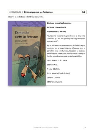 27Consejería de Educación, Cultura y Deporte
 
Observa la portada de este libro y lee su ficha. 
 
 
 
 
 
 
 
 
 
 
 
 
 
 
 
 
 
 
 
 
 
 
 
 
 
INSTRUMENTO 2.  Diminuto contra los fantasmas                    Ce2 
Diminuto contra los fantasmas 
AUTORA: Liliana Cinetto 
Ilustraciones: O´Kif –MG 
“Nunca  me  hubiera  imaginado  que  a  mi  perro 
Diminuto y a mí nos podía pasar algo como lo 
que nos pasó”.  
Así se inicia esta nueva aventura de Federico y su 
mascota,  los  protagonistas  de  ¡Cuidado  con  el 
perro! En esta oportunidad, la acción se traslada 
a Polvaredas, un extraño pueblo donde Fede y su 
familia pasarán unas vacaciones inolvidables. 
ISBN : 978‐987‐04‐1766‐8 
112 PÁGINAS. 
Precio: 8 EUROS. 
Serie: Morada (desde 8 años). 
Género: Cuentos. 
Editorial: Alfaguara. 
 