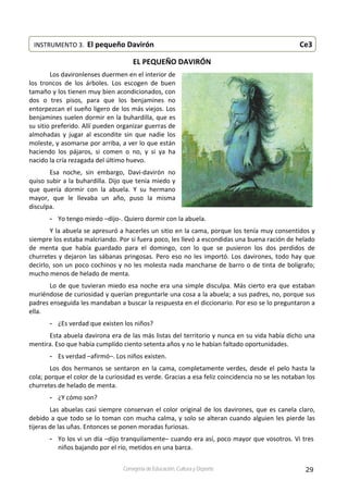 29Consejería de Educación, Cultura y Deporte
EL PEQUEÑO DAVIRÓN 
Los davironlenses duermen en el interior de 
los  troncos  de  los  árboles.  Los  escogen  de  buen 
tamaño y los tienen muy bien acondicionados, con 
dos  o  tres  pisos,  para  que  los  benjamines  no 
entorpezcan el sueño ligero de los más viejos. Los 
benjamines suelen dormir en la buhardilla, que es 
su sitio preferido. Allí pueden organizar guerras de 
almohadas  y  jugar  al  escondite  sin  que  nadie  los 
moleste, y asomarse por arriba, a ver lo que están 
haciendo  los  pájaros,  si  comen  o  no,  y  si  ya  ha 
nacido la cría rezagada del último huevo. 
Esa  noche,  sin  embargo,  Davi‐davirón  no 
quiso subir a la buhardilla. Dijo que tenía miedo y 
que  quería  dormir  con  la  abuela.  Y  su  hermano 
mayor,  que  le  llevaba  un  año,  puso  la  misma 
disculpa. 
- Yo tengo miedo –dijo‐. Quiero dormir con la abuela. 
Y la abuela se apresuró a hacerles un sitio en la cama, porque los tenía muy consentidos y 
siempre los estaba malcriando. Por si fuera poco, les llevó a escondidas una buena ración de helado 
de  menta  que  había  guardado  para  el  domingo,  con  lo  que  se  pusieron  los  dos  perdidos  de 
churretes y dejaron las sábanas pringosas. Pero eso no les importó. Los davirones, todo hay que 
decirlo, son un poco cochinos y no les molesta nada mancharse de barro o de tinta de bolígrafo; 
mucho menos de helado de menta. 
Lo de que tuvieran miedo esa noche era una simple disculpa. Más cierto era que estaban 
muriéndose de curiosidad y querían preguntarle una cosa a la abuela; a sus padres, no, porque sus 
padres enseguida les mandaban a buscar la respuesta en el diccionario. Por eso se lo preguntaron a 
ella. 
- ¿Es verdad que existen los niños? 
Esta abuela davirona era de las más listas del territorio y nunca en su vida había dicho una 
mentira. Eso que había cumplido ciento setenta años y no le habían faltado oportunidades. 
- Es verdad –afirmó–. Los niños existen. 
Los dos hermanos se sentaron en la cama, completamente verdes, desde el pelo hasta la 
cola; porque el color de la curiosidad es verde. Gracias a esa feliz coincidencia no se les notaban los 
churretes de helado de menta. 
- ¿Y cómo son? 
Las abuelas casi siempre conservan el color original de los davirones, que es canela claro, 
debido a que todo se lo toman con mucha calma, y solo se alteran cuando alguien les pierde las 
tijeras de las uñas. Entonces se ponen moradas furiosas. 
- Yo los vi un día –dijo tranquilamente– cuando era así, poco mayor que vosotros. Vi tres 
niños bajando por el río, metidos en una barca. 
INSTRUMENTO 3.  El pequeño Davirón                                       Ce3
 