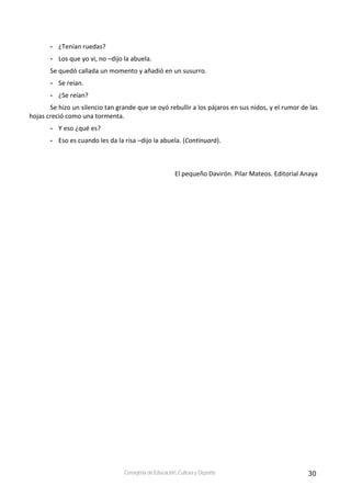 30Consejería de Educación, Cultura y Deporte
- ¿Tenían ruedas? 
- Los que yo vi, no –dijo la abuela. 
Se quedó callada un momento y añadió en un susurro. 
- Se reían. 
- ¿Se reían? 
Se hizo un silencio tan grande que se oyó rebullir a los pájaros en sus nidos, y el rumor de las 
hojas creció como una tormenta. 
- Y eso ¿qué es? 
- Eso es cuando les da la risa –dijo la abuela. (Continuará). 
El pequeño Davirón. Pilar Mateos. Editorial Anaya 
 