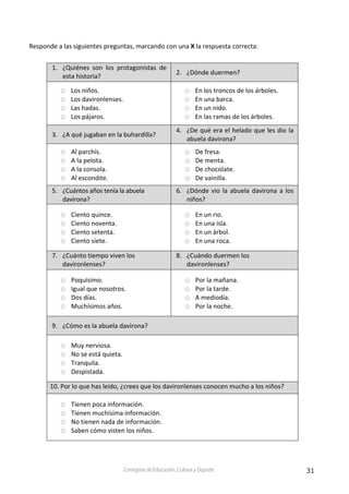 31Consejería de Educación, Cultura y Deporte
Responde a las siguientes preguntas, marcando con una X la respuesta correcta:
1. ¿Quiénes  son  los  protagonistas  de 
esta historia?  
2. ¿Dónde duermen? 
Los niños. 
Los davironlenses. 
Las hadas. 
Los pájaros. 
En los troncos de los árboles. 
En una barca. 
En un nido. 
En las ramas de los árboles. 
3. ¿A qué jugaban en la buhardilla? 
4. ¿De qué era el helado que les dio la 
abuela davirona?  
Al parchís. 
A la pelota. 
A la consola. 
Al escondite. 
De fresa. 
De menta. 
De chocolate. 
De vainilla. 
5. ¿Cuántos años tenía la abuela 
davirona? 
6. ¿Dónde vio la abuela davirona a los 
niños? 
Ciento quince. 
Ciento noventa. 
Ciento setenta. 
Ciento siete. 
En un rio. 
En una isla. 
En un árbol. 
En una roca. 
7. ¿Cuánto tiempo viven los  
davironlenses? 
8. ¿Cuándo duermen los 
davironlenses? 
Poquísimo. 
Igual que nosotros. 
Dos días. 
Muchísimos años. 
Por la mañana. 
Por la tarde. 
A mediodía. 
Por la noche. 
9. ¿Cómo es la abuela davirona? 
Muy nerviosa. 
No se está quieta. 
Tranquila. 
Despistada. 
10. Por lo que has leído, ¿crees que los davironlenses conocen mucho a los niños? 
Tienen poca información. 
Tienen muchísima información. 
No tienen nada de información. 
Saben cómo visten los niños. 
 