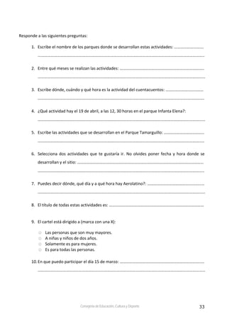 33Consejería de Educación, Cultura y Deporte
 
Responde a las siguientes preguntas:  
 
1. Escribe el nombre de los parques donde se desarrollan estas actividades: ………………………. 
...……………………………………………………………………………………………………………………………………….. 
2. Entre qué meses se realizan las actividades: …………………………………………………………………….. 
……………………………………………………………………………………………………………………………………………  
3. Escribe dónde, cuándo y qué hora es la actividad del cuentacuentos: ……………………………… 
…………………………………………………………………………………………………………………………….……………. 
4. ¿Qué actividad hay el 19 de abril, a las 12, 30 horas en el parque Infanta Elena?:  
…………………………………………………………………………………………………………………………………………… 
5. Escribe las actividades que se desarrollan en el Parque Tamarguillo: ……………………………….. 
………………………………………………………………………………………………………………………………………….. 
6. Selecciona dos actividades que te gustaría ir. No olvides poner fecha y hora donde se 
desarrollan y el sitio: ………………………………………………………………………………………………………… 
………………………………………………………………………………………………………………………………………….. 
7. Puedes decir dónde, qué día y a qué hora hay Aerolatino?: ………………………………….............. 
…………………………………………………………………………………………………………………………………………… 
8. El título de todas estas actividades es: ……………………………………………………………………………… 
 
9. El cartel está dirigido a (marca con una X): 
Las personas que son muy mayores. 
A niñas y niños de dos años. 
Solamente es para mujeres. 
Es para todas las personas. 
 
10.En que puedo participar el día 15 de marzo: …………………………………………………………………..… 
…………………………………………………………………………………………………………………………………………… 
 