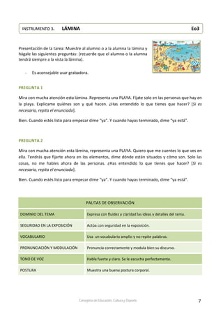 7Consejería de Educación, Cultura y Deporte
 
 
Presentación de la tarea: Muestre al alumno o a la alumna la lámina y 
hágale las siguientes preguntas: (recuerde que el alumno o la alumna 
tendrá siempre a la vista la lámina). 
 
 Es aconsejable usar grabadora.  
 
PREGUNTA 1 
Mira con mucha atención esta lámina. Representa una PLAYA. Fíjate solo en las personas que hay en 
la  playa.  Explícame  quiénes  son  y  qué  hacen.  ¿Has  entendido  lo  que  tienes  que  hacer?  [Si  es 
necesario, repita el enunciado]. 
Bien. Cuando estés listo para empezar dime “ya”. Y cuando hayas terminado, dime “ya está”. 
 
PREGUNTA 2 
Mira con mucha atención esta lámina, representa una PLAYA. Quiero que me cuentes lo que ves en 
ella. Tendrás que fijarte ahora en los elementos, dime dónde están situados y cómo son. Solo las 
cosas,  no  me  hables  ahora  de  las  personas.  ¿Has  entendido  lo  que  tienes  que  hacer?  [Si  es 
necesario, repita el enunciado]. 
Bien. Cuando estés listo para empezar dime “ya”. Y cuando hayas terminado, dime “ya está”. 
 
PAUTAS DE OBSERVACIÓN 
DOMINIO DEL TEMA  Expresa con fluidez y claridad las ideas y detalles del tema. 
SEGURIDAD EN LA EXPOSICIÓN  Actúa con seguridad en la exposición. 
VOCABULARIO  Usa  un vocabulario amplio y no repite palabras. 
PRONUNCIACIÓN Y MODULACIÓN  Pronuncia correctamente y modula bien su discurso. 
TONO DE VOZ  Habla fuerte y claro. Se le escucha perfectamente. 
POSTURA  Muestra una buena postura corporal. 
 
 
 
 
 
 
INSTRUMENTO 3.   LÁMINA                                             Eo3 
 