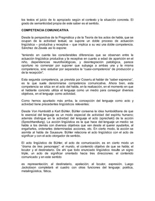 los textos el juicio de lo apropiado según el contexto y la situación concreta. El
grado de semanticidad propia de este saber es el sentido.
COMPETENCIA COMUNICATIVA
Desde la perspectiva de la Pragmática y de la Teoría de los actos de habla, que se
ocupan de la actividad textual, se supone un doble proceso de actuación
lingüística – productiva y receptiva – que implica a su vez una doble competencia.
Sánchez de Zavala así lo expone:
“teniendo en cuenta las considerables diferencias que se observan entre la
actuación lingüística productiva y la receptiva en cuanto a edad de aparición en el
niño, dependencias neurofisiológicas, y desintegración patológica, parece
oportuno no comenzar por suponer que subyaga a ambas una y la misma
competencia, sino estudiar por separados la “cuasi-competencia” de producción y
de la recepción”.
Esta segunda competencia, ya prevista por Coseriu al hablar de “saber expresivo”,
es la que suele denominarse competencia comunicativa. Ahora bien, esta
competencia se sitúa en el acto del habla, en la realización, en el momento en que
el hablante concreto utiliza el lenguaje como un medio para conseguir diversos
objetivos, en el lenguaje como actividad.
Como hemos apuntado más arriba, la concepción del lenguaje como acto y
actividad tiene precedentes lingüísticos relevantes:
Desde Von Humboldt a Kart Bühler. Bühler conserva la idea humboldtiana de que
lo esencial del lenguaje es un modo especial de actividad del espíritu humano;
además distingue en la actividad del lenguaje el acto (sprechakt) de la acción
(Sprechhandlung). La acción lingüística es la que hace del lenguaje un medio: se
habla a los demás con diversos objetivos que van desde el querer ayudarlos, al
engañarlos, ordenarles determinadas acciones, etc. En cierto modo, la acción se
asimila al habla de Saussure. Bühler relaciona el acto lingüístico con el acto de
significar y con el acto otorgador de sentido.
El acto lingüístico de Bühler, el acto de comunicación, es en cierto modo un
“drama de tres personajes”: el mundo, el contenido objetivo de que se habla; el
locutor y el destinatario. De ahí que todo enunciado lingüístico resulte un signo
triple, un acto de significar orientado hacia tres direcciones: el contenido
comunicado y en este sentido
es representación; al destinatario, apelación; al locutor, expresión. Luego
Jackobson completará el cuadro con otras funciones del lenguaje: poética,
metalingüística, fática.
 