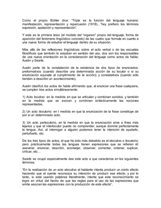 Como el propio Bühler dice: “Triple es la función del lenguaje humano:
manifestación, representación y repercusión (1918)…”hoy prefiero los términos
expresión, apelación y representación”.
Y esta es la primera tesis (el modelo del “organon” propio del lenguaje, forma de
aparición del fenómeno lingüístico concreto) de las cuatro que formula en cuanto a
una nueva forma de estudiar el lenguaje dentro de su situación.
Más allá de las reflexiones lingüísticas sobre el acto verbal o de las escuelas
filosóficas que también lo estudian en sentido del uso, dos son los responsables
de una nueva orientación en la consideración del lenguaje como actos de habla:
Austin y Searle.
Austin parte de la constatación de la existencia de dos tipos de enunciados:
preformativos (cuando describe una determinada acción de su locutor o si su
enunciación equivale al cumplimiento de la acción); y constatativos (cuando sólo
tienden a describir un acontecimiento).
Austin clasificó los actos de habla afirmando que, al enunciar una frase cualquiera,
se cumplen tres actos simultáneamente:
1) Acto locutivo: en la medida en que se articulan y combinan sonidos, y también
en la medida que se evocan y combinan sintácticamente las nociones
representadas.
2) Un acto ilocutorio: en l medida en que la enunciación de la frase constituye de
por sí un determinado acto.
3) Un acto perlocutorio, en la medida en que la enunciación sirve a fines más
lejanos y que el interlocutor puede no comprender, aunque domine perfectamente
la lengua. Así, al interrogar a alguien podemos tener la intención de ayudarlo,
perturbarlo, etc.
De los tres tipos de actos, el que ha sido más debatido es el elocutivo o ilocutorio;
pero prácticamente todas las lenguas tienen expresiones que se refieren él:
aseverar, enunciar, describir, aconsejar, observar, comentar, ordenar, suplicar,
criticar, etc…
Searle se ocupó especialmente dee este acto a que caracteriza en los siguientes
términos:
“En la realización de un acto elocutivo el hablante intenta producir un cierto efecto
haciendo que el oyente reconozca su intención de producir ese efecto, y por lo
tanto, si está usando palabras literalmente, intenta que este reconocimiento se
logre en virtud del hecho de que las reglas para el uso de las expresiones que
emite asocian las expresiones con la producción de este efecto”.
 