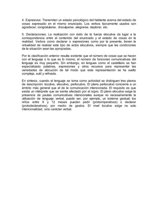 4. Expresivos: Transmiten un estado psicológico del hablante acerca del estado de
cosas expresado en el mismo enunciado. Los verbos típicamente usados son
agradecer, congratularse, disculparse, alegrarse, deplorar, etc.
5. Declaraciones: La realización con éxito de la fuerza elocutiva da lugar a la
correspondencia entre el contenido del enunciado y el estado de cosas en la
realidad. Verbos como declarar o expresiones como por la presente, tienen la
virtualidad de realizar este tipo de actos elocutivos, siempre que las condiciones
de la situación sean las apropiadas.
Por la clasificación anterior resulta evidente que el número de cosas que se hacen
con el lenguaje o lo que es lo mismo, el número de funciones comunicativas del
lenguaje es muy pequeño. Sin embargo, en lenguas como el castellano se han
especializado palabras, expresiones y otros recursos para representar las
variedades de alocución de tal modo que esta representación se ha vuelto
compleja, sutil y refinada.
En síntesis, cuando el lenguaje se toma como actividad se distinguen tres planos
de descripción: locutivo, elocutivo, perlocutivo. El plano perlocutivo concierne a un
ámbito más general que el de la comunicación intencionada. El requisito es que
exista un intérprete que se sienta afectado por el signo. El plano elocutivo exige la
presencia de pautas comunicativas intencionales aunque no necesariamente la
utilización de lenguaje verbal, puede ser, por ejemplo, un sistema gestual; los
niños entre 9 y 12 meses pueden pedir (protoimperativos) o declarar
(protodeclarativos), por medio de gestos. El nivel locutivo exige no solo
intencionalidad, sino carácter verbal.
 