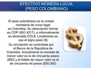 EFECTIVO MONEDA LOCAL
(PESO COLOMBIANO)
El peso colombiano es la unidad
monetaria de curso legal
en Colombia. Su abreviación formal
es COP (ISO 4217), e informalmente
es abreviada COL$. Localmente se
usa el signo peso ($)
Su circulación es controlada por
el Banco de la República de
Colombia. Actualmente la moneda de
menor valor es la de cincuenta pesos
($50) y el billete de mayor valor es el
de cincuenta mil pesos ($50.000)
 