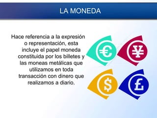 LA MONEDA
Hace referencia a la expresión
o representación, esta
incluye el papel moneda
constituida por los billetes y
las moneas metálicas que
utilizamos en toda
transacción con dinero que
realizamos a diario.
 