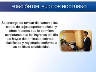 FUNCIÓN DEL AUDITOR NOCTURNO
Se encarga de revisar diariamente los
cortes de cajas departamentales y
otros reportes que le permiten
cerciorarse que los ingresos del día
se hayan determinado, cobrado,
clasificado y registrado conforme a
las políticas establecidas.
 