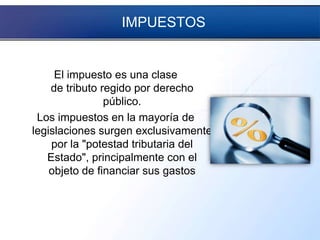 IMPUESTOS
El impuesto es una clase
de tributo regido por derecho
público.
Los impuestos en la mayoría de
legislaciones surgen exclusivamente
por la "potestad tributaria del
Estado", principalmente con el
objeto de financiar sus gastos
 