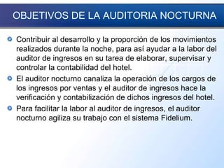 OBJETIVOS DE LA AUDITORIA NOCTURNA
Contribuir al desarrollo y la proporción de los movimientos
realizados durante la noche, para así ayudar a la labor del
auditor de ingresos en su tarea de elaborar, supervisar y
controlar la contabilidad del hotel.
El auditor nocturno canaliza la operación de los cargos de
los ingresos por ventas y el auditor de ingresos hace la
verificación y contabilización de dichos ingresos del hotel.
Para facilitar la labor al auditor de ingresos, el auditor
nocturno agiliza su trabajo con el sistema Fidelium.
 