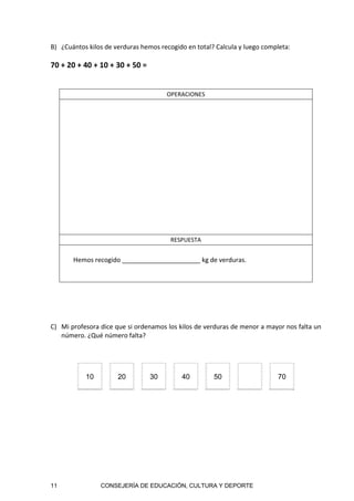 11 CONSEJERÍA DE EDUCACIÓN, CULTURA Y DEPORTE
B) ¿Cuántos kilos de verduras hemos recogido en total? Calcula y luego completa: 
 
70 + 20 + 40 + 10 + 30 + 50 =  
 
 
OPERACIONES 
 
 
 
 
 
RESPUESTA 
Hemos recogido ______________________ kg de verduras. 
 
 
C) Mi profesora dice que si ordenamos los kilos de verduras de menor a mayor nos falta un 
número. ¿Qué número falta? 
 
10 20 30 40 50 70
 
