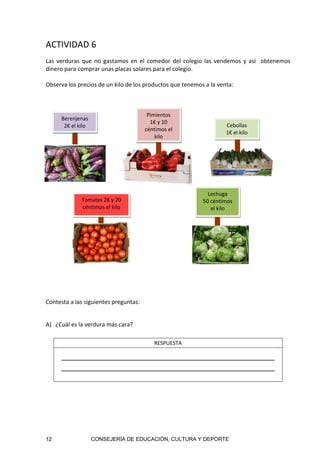 12 CONSEJERÍA DE EDUCACIÓN, CULTURA Y DEPORTE
ACTIVIDAD 6
Las verduras que no gastamos en el comedor del colegio las vendemos y así  obtenemos 
dinero para comprar unas placas solares para el colegio. 
 
Observa los precios de un kilo de los productos que tenemos a la venta: 
 
 
 
 
 
Contesta a las siguientes preguntas: 
 
A) ¿Cuál es la verdura más cara? 
RESPUESTA 
     
 
 
 
 
Tomates 2€ y 20 
céntimos el kilo 
Pimientos  
1€ y 10 
céntimos el 
kilo
Lechuga 
50 céntimos 
el kilo 
Cebollas 
1€ el kilo 
Berenjenas 
2€ el kilo 
 