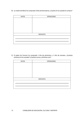 13 CONSEJERÍA DE EDUCACIÓN, CULTURA Y DEPORTE
B) La madre de María ha comprado 3 kilos de berenjenas. ¿Cuánto le ha costado la compra? 
 
DATOS  OPERACIONES 
 
 
 
 
 
 
RESPUESTA 
     
 
 
C) El  padre  de  Carmen  ha  comprado  1  kilo  de  pimientos  y  1  kilo  de  tomates.  ¿Cuántos 
céntimos le ha costado? ¿Cuántos euros y céntimos son? 
DATOS  OPERACIONES 
 
 
 
 
 
 
RESPUESTA 
   
 