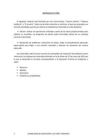 3 CONSEJERÍA DE EDUCACIÓN, CULTURA Y DEPORTE
INTRODUCCIÓN 
 
El  siguiente  material  está  formado  por  tres  instrumentos,  “Huerto  escolar”,  “Tapones 
solidarios” y “El acuario”. Cada una de ellos consta de un estímulo, al que van asociadas una 
serie de actividades que buscan valorar la competencia matemática en dos destrezas: 
 Cálculo: realizar las operaciones indicadas a partir de los datos proporcionados para 
obtener  un  resultado.  Las  preguntas  de  cálculo  están  formuladas  dentro  de  un  contexto 
cercano al alumnado.  
 
 Resolución  de  problemas:  seleccionar  los  datos,  elegir  el  procedimiento  adecuado, 
desarrollarlo  para  llegar  a  una  solución  razonable  y  expresar  las  soluciones  de  manera 
adecuada.  
 
Los contenidos sobre los que versarán las actividades de resolución de problemas hacen 
referencia a los bloques de contenidos definidos en la de Orden de 17 de marzo de 2015 por 
la  que  se  desarrolla  el  currículo  correspondiente  a  la  Educación  Primaria  en  Andalucía,  a 
saber: 
 
 Números. 
 Medida. 
 Geometría. 
 Estadística y probabilidad. 
 
 
 
 
 
 
 
 
 
 
 
 