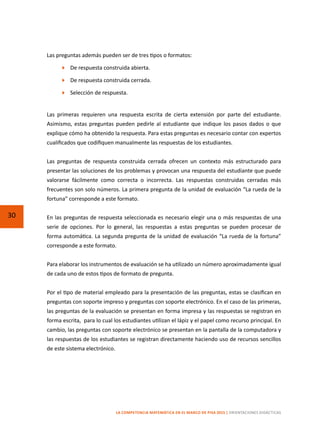 30
LA COMPETENCIA MATEMÁTICA EN EL MARCO DE PISA 2015 | ORIENTACIONES DIDÁCTICAS
Las preguntas además pueden ser de tres tipos o formatos:
	 De respuesta construida abierta.
	 De respuesta construida cerrada.
	 Selección de respuesta.
Las primeras requieren una respuesta escrita de cierta extensión por parte del estudiante.
Asimismo, estas preguntas pueden pedirle al estudiante que indique los pasos dados o que
explique cómo ha obtenido la respuesta. Para estas preguntas es necesario contar con expertos
cualificados que codifiquen manualmente las respuestas de los estudiantes.
Las preguntas de respuesta construida cerrada ofrecen un contexto más estructurado para
presentar las soluciones de los problemas y provocan una respuesta del estudiante que puede
valorarse fácilmente como correcta o incorrecta. Las respuestas construidas cerradas más
frecuentes son solo números. La primera pregunta de la unidad de evaluación “La rueda de la
fortuna” corresponde a este formato.
En las preguntas de respuesta seleccionada es necesario elegir una o más respuestas de una
serie de opciones. Por lo general, las respuestas a estas preguntas se pueden procesar de
forma automática. La segunda pregunta de la unidad de evaluación “La rueda de la fortuna”
corresponde a este formato.
Para elaborar los instrumentos de evaluación se ha utilizado un número aproximadamente igual
de cada uno de estos tipos de formato de pregunta.
Por el tipo de material empleado para la presentación de las preguntas, estas se clasifican en
preguntas con soporte impreso y preguntas con soporte electrónico. En el caso de las primeras,
las preguntas de la evaluación se presentan en forma impresa y las respuestas se registran en
forma escrita,  para lo cual los estudiantes utilizan el lápiz y el papel como recurso principal. En
cambio, las preguntas con soporte electrónico se presentan en la pantalla de la computadora y
las respuestas de los estudiantes se registran directamente haciendo uso de recursos sencillos
de este sistema electrónico.
 