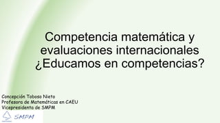 Competencia matemática y
evaluaciones internacionales
¿Educamos en competencias?
Concepción Toboso Nieto
Profesora de Matemáticas en CAEU
Vicepresidenta de SMPM
 