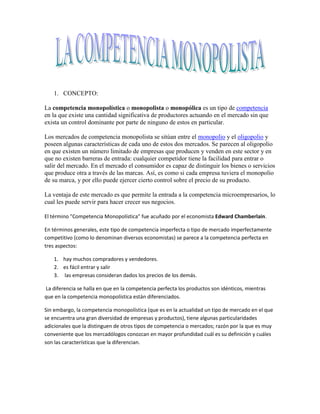 1. CONCEPTO:

La competencia monopolística o monopolista o monopólica es un tipo de competencia
en la que existe una cantidad significativa de productores actuando en el mercado sin que
exista un control dominante por parte de ninguno de estos en particular.

Los mercados de competencia monopolista se sitúan entre el monopolio y el oligopolio y
poseen algunas características de cada uno de estos dos mercados. Se parecen al oligopolio
en que existen un número limitado de empresas que producen y venden en este sector y en
que no existen barreras de entrada: cualquier competidor tiene la facilidad para entrar o
salir del mercado. En el mercado el consumidor es capaz de distinguir los bienes o servicios
que produce otra a través de las marcas. Así, es como si cada empresa tuviera el monopolio
de su marca, y por ello puede ejercer cierto control sobre el precio de su producto.

La ventaja de este mercado es que permite la entrada a la competencia microempresarios, lo
cual les puede servir para hacer crecer sus negocios.

El término "Competencia Monopolística" fue acuñado por el economista Edward Chamberlain.

En términos generales, este tipo de competencia imperfecta o tipo de mercado imperfectamente
competitivo (como lo denominan diversos economistas) se parece a la competencia perfecta en
tres aspectos:

    1. hay muchos compradores y vendedores.
    2. es fácil entrar y salir
    3. las empresas consideran dados los precios de los demás.

La diferencia se halla en que en la competencia perfecta los productos son idénticos, mientras
que en la competencia monopolística están diferenciados.

Sin embargo, la competencia monopolística (que es en la actualidad un tipo de mercado en el que
se encuentra una gran diversidad de empresas y productos), tiene algunas particularidades
adicionales que la distinguen de otros tipos de competencia o mercados; razón por la que es muy
conveniente que los mercadólogos conozcan en mayor profundidad cuál es su definición y cuáles
son las características que la diferencian.
 