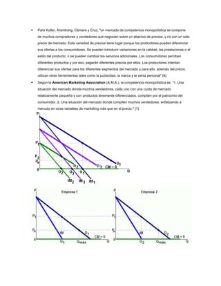   Para Kotler, Arsmtrong, Cámara y Cruz, "un mercado de competencia monopolística se compone
    de muchos compradores y vendedores que negocian sobre un abanico de precios, y no con un solo
    precio de mercado. Esta variedad de precios tiene lugar porque los productores pueden diferenciar
    sus ofertas a los consumidores. Se pueden introducir variaciones en la calidad, las prestaciones o el
    estilo del producto, o se pueden cambiar los servicios adicionales. Los consumidores perciben
    diferentes productos y por eso, pagarán diferentes precios por ellos. Los productores intentan
    diferenciar sus ofertas para los diferentes segmentos del mercado y para ello, además del precio,
    utilizan otras herramientas tales como la publicidad, la marca y la venta personal" [4].

   Según la American Marketing Association (A.M.A.), la competencia monopolística es: "1. Una
    situación del mercado donde muchos vendedores, cada uno con una cuota de mercado
    relativamente pequeña y con productos levemente diferenciados, compiten por el patrocinio del
    consumidor. 2. Una situación del mercado donde compiten muchos vendedores, enfatizando a
    menudo en otras variables de marketing más que en el precio." [1].
 