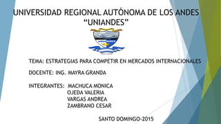 UNIVERSIDAD REGIONAL AUTÓNOMA DE LOS ANDES
“UNIANDES”
TEMA: ESTRATEGIAS PARA COMPETIR EN MERCADOS INTERNACIONALES
DOCENTE: ING. MAYRA GRANDA
INTEGRANTES: MACHUCA MONICA
OJEDA VALERIA
VARGAS ANDREA
ZAMBRANO CESAR
SANTO DOMINGO-2015
 