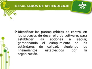 RESULTADOS DE APRENDIZAJE
 Identificar los puntos críticos de control en
los procesos de desarrollo de software, para
establecer las acciones a seguir,
garantizando el cumplimiento de los
estándares de calidad, siguiendo los
lineamientos establecidos por la
organización.
 