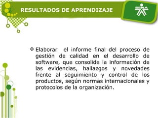 RESULTADOS DE APRENDIZAJE
 Elaborar el informe final del proceso de
gestión de calidad en el desarrollo de
software, que consolide la información de
las evidencias, hallazgos y novedades
frente al seguimiento y control de los
productos, según normas internacionales y
protocolos de la organización.
 