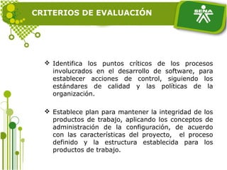  Identifica los puntos críticos de los procesos
involucrados en el desarrollo de software, para
establecer acciones de control, siguiendo los
estándares de calidad y las políticas de la
organización.
 Establece plan para mantener la integridad de los
productos de trabajo, aplicando los conceptos de
administración de la configuración, de acuerdo
con las características del proyecto, el proceso
definido y la estructura establecida para los
productos de trabajo.
CRITERIOS DE EVALUACIÓN
 