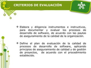  Elabora y diligencia instrumentos e instructivos,
para documentar y evaluar los procesos de
desarrollo de software, de acuerdo con las pautas
de aseguramiento de la calidad de la organización.
 Define el plan de evaluación de la calidad de
procesos de desarrollo de software, aplicando
principios de aseguramiento de calidad y de gestión
de proyectos, de acuerdo con el procedimiento
establecido.
CRITERIOS DE EVALUACIÓN
 