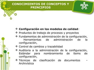 CONOCIMIENTOS DE CONCEPTOS Y
PRINCIPIOS
 Configuración en los modelos de calidad:
 Productos de trabajo de procesos y proyectos
 Fundamentos de administración de la configuración,
Herramientas de administración de la
configuración,
 Control de cambios y trazabilidad
 Auditoria a la administración de la configuración,
Estándar para nombramiento de ítems de
configuración,
 Técnicas de clasificación de documentos -
Archivística
 