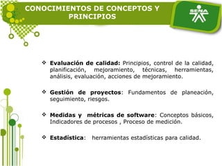 CONOCIMIENTOS DE CONCEPTOS Y
PRINCIPIOS
 Evaluación de calidad: Principios, control de la calidad,
planificación, mejoramiento, técnicas, herramientas,
análisis, evaluación, acciones de mejoramiento.
 Gestión de proyectos: Fundamentos de planeación,
seguimiento, riesgos.
 Medidas y métricas de software: Conceptos básicos,
Indicadores de procesos , Proceso de medición.
 Estadística: herramientas estadísticas para calidad.
 