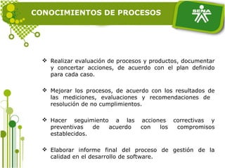 CONOCIMIENTOS DE PROCESOS
 Realizar evaluación de procesos y productos, documentar
y concertar acciones, de acuerdo con el plan definido
para cada caso.
 Mejorar los procesos, de acuerdo con los resultados de
las mediciones, evaluaciones y recomendaciones de
resolución de no cumplimientos.
 Hacer seguimiento a las acciones correctivas y
preventivas de acuerdo con los compromisos
establecidos.
 Elaborar informe final del proceso de gestión de la
calidad en el desarrollo de software.
 