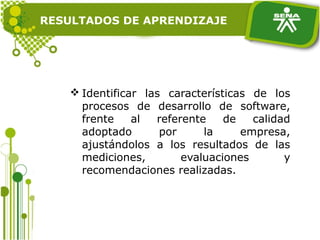 RESULTADOS DE APRENDIZAJE
 Identificar las características de los
procesos de desarrollo de software,
frente al referente de calidad
adoptado por la empresa,
ajustándolos a los resultados de las
mediciones, evaluaciones y
recomendaciones realizadas.
 