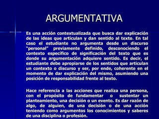 ARGUMENTATIVA Es una acción contextualizada que busca dar explicación de las ideas que articulan y dan sentido al texto. En tal caso el estudiante no argumenta desde un discurso “personal” previamente definido, desconociendo el contexto específico de significación del texto que es donde su argumentación adquiere sentido. Es decir, el estudiante debe apropiarse de los sentidos que articulan un contexto o discurso y ser, por ende, coherente en el momento de dar explicación del mismo, asumiendo una posición de responsabilidad frente al  texto.  Hace referencia a las acciones que realiza una persona, con el propósito de fundamentar  o  sustentar un planteamiento, una decisión o un evento. Es dar razón de algo, de alguien, de una decisión o de una acción teniendo como argumentos los conocimientos y saberes de una disciplina o profesión. 