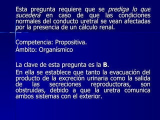 Esta pregunta requiere que se  prediga lo que sucederá  en caso de que las condiciones normales del conducto uretral se vean afectadas por la presencia de un cálculo renal. Competencia: Propositiva. Ámbito: Organísmico La clave de esta pregunta es la  B . En ella se establece que tanto la evacuación del producto de la excreción urinaria como la salida de las secreciones reproductoras, son obstruidas, debido a que la uretra comunica ambos sistemas con el exterior. 