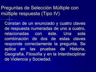 Preguntas de Selección Múltiple con múltiple respuesta (Tipo IV) Constan de un enunciado y cuatro claves de respuesta numeradas de uno a cuatro, relacionadas con éste. Una sola combinación de dos de estas claves responde correctamente la pregunta. Se aplica en las pruebas de Historia, Geografía, Filosofía y en la Interdisciplinar de Violencia y Sociedad. 