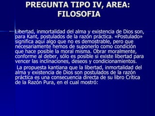 PREGUNTA TIPO IV, AREA:  FILOSOFIA Libertad, inmortalidad del alma y existencia de Dios son, para Kant, postulados de la razón práctica. «Postulado» significa aquí algo que no es demostrable, pero que necesariamente hemos de suponerlo como condición que hace posible la moral misma. Obrar moralmente, conforme al deber, sólo es posible si existe libertad para vencer las inclinaciones, deseos y condicionamientos.   La propuesta kantiana que la libertad, inmortalidad del alma y existencia de Dios son postulados de la razón práctica es una consecuencia directa de su libro Crítica de la Razón Pura, en el cual mostró: 