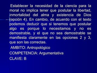 Establecer la necesidad de la ciencia para la moral no implica tener que postular la libertad, inmortalidad del alma y existencia de Dios (opción 4). En cambio, de acuerdo con el texto podemos deducir que si tenemos que postular algo es porque lo necesitamos y no es demostrable, y el que no sea demostrable se manifiesta claramente en las opciones 2 y 3, que son las correctas.   AMBITO:  Antropológico   COMPETENCIA:  Argumentativa   CLAVE:  B 