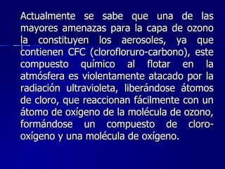 Actualmente se sabe que una de las mayores amenazas para la capa de ozono la constituyen los aerosoles, ya que contienen CFC (clorofloruro-carbono), este compuesto químico al flotar en la atmósfera es violentamente atacado por la radiación ultravioleta, liberándose átomos de cloro, que reaccionan fácilmente con un átomo de oxígeno de la molécula de ozono, formándose un compuesto de cloro-oxígeno y una molécula de oxígeno. 