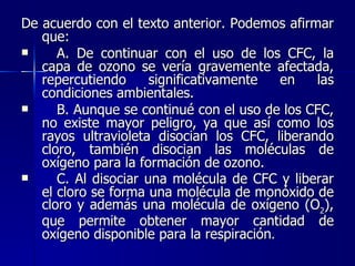 De acuerdo con el texto anterior. Podemos afirmar que:  A. De continuar con el uso de los CFC, la capa de ozono se vería gravemente afectada, repercutiendo significativamente en las condiciones ambientales. B. Aunque se continué con el uso de los CFC, no existe mayor peligro, ya que así como los rayos ultravioleta disocian los CFC, liberando cloro, también disocian las moléculas de oxígeno para la formación de ozono.  C. Al disociar una molécula de CFC y liberar el cloro se forma una molécula de monóxido de cloro y además una molécula de oxígeno (O 2 ), que permite obtener mayor cantidad de oxígeno disponible para la respiración . 