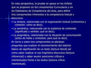 En esta perspectiva, la prueba se apoya en los énfasis  que se proponen en los Lineamientos Curriculares y en  los Estándares de Competencia del área, para definir  tres componentes inherentes a la competencia textual y  discursiva:  •  La sintaxis, relacionada con la organización textual (coherencia y cohesión: cómo se dice); •  La semántica, relacionada con la sustancia de contenido (significado y sentido: qué se dice); •  La pragmática, relacionada con la situación de comunicación (actos de habla y contextos: para qué se dice). En torno a estos tres componentes se plantean  preguntas que evalúan el reconocimiento del sistema  básico de significación de un texto (lectura literal) así  como saber explicar el uso lingüístico-discursivo (lectura  inferencial) y saber asumir posiciones críticas e  intertextuales frente a los textos (lectura crítica- intertextual). 