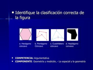 Identifique la clasificación correcta de la figura COMPETENCIA:  Argumentativa COMPONENTE : Geometría y medición, - Lo espacial y la geometría a. Hexágono cóncavo b. Pentágono Cóncavo c. Cuadrilátero cóncavo d. Heptágono convexo 