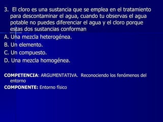 3.  El cloro es una sustancia que se emplea en el tratamiento para descontaminar el agua, cuando tu observas el agua potable no puedes diferenciar el agua y el cloro porque estas dos sustancias conforman A. Una mezcla heterogénea. B. Un elemento. C. Un compuesto. D. Una mezcla homogénea. COMPETENCIA : ARGUMENTATIVA.  Reconociendo los fenómenos del entorno COMPONENTE:  Entorno físico 