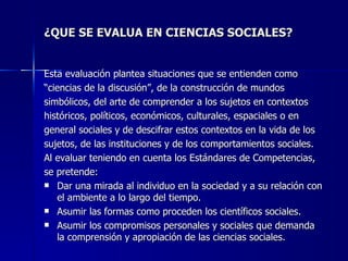 ¿QUE SE EVALUA EN CIENCIAS SOCIALES?   Esta evaluación plantea situaciones que se entienden como  “ ciencias de la discusión”, de la construcción de mundos  simbólicos, del arte de comprender a los sujetos en contextos  históricos, políticos, económicos, culturales, espaciales o en  general sociales y de descifrar estos contextos en la vida de los  sujetos, de las instituciones y de los comportamientos sociales. Al evaluar teniendo en cuenta los Estándares de Competencias,  se pretende: Dar una mirada al individuo en la sociedad y a su relación con el ambiente a lo largo del tiempo. Asumir las formas como proceden los científicos sociales. Asumir los compromisos personales y sociales que demanda la comprensión y apropiación de las ciencias sociales. 