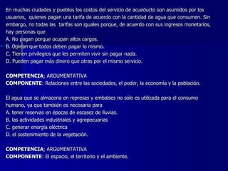 En muchas ciudades y pueblos los costos del servicio de acueducto son asumidos por los  usuarios,  quienes pagan una tarifa de acuerdo con la cantidad de agua que consumen. Sin  embargo, no todas las  tarifas son iguales porque, de acuerdo con sus ingresos monetarios,  hay personas que A. No pagan porque ocupan altos cargos. B. Opinan que todos deben pagar lo mismo. C. Tienen privilegios que les permiten vivir sin pagar nada. D. Pueden pagar más dinero que otras por el mismo servicio.   COMPETENCIA ; ARGUMENTATIVA COMPONENTE : Relaciones entre las sociedades, el poder, la economía y la población.   El agua que se almacena en represas y embalses no sólo es utilizada para el consumo  humano, ya que también es necesaria para A. tener reservas en épocas de escasez de lluvias. B. las actividades industriales y agropecuarias C. generar energía eléctrica D. el sostenimiento de la vegetación.   COMPETENCIA ; ARGUMENTATIVA COMPONENTE : El espacio, el territorio y el ambiente. 