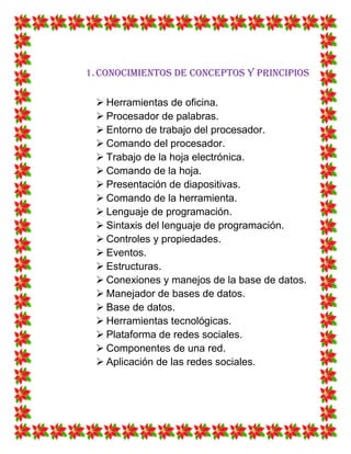 1.Conocimientos de conceptos y principios
 Herramientas de oficina.
 Procesador de palabras.
 Entorno de trabajo del procesador.
 Comando del procesador.
 Trabajo de la hoja electrónica.
 Comando de la hoja.
 Presentación de diapositivas.
 Comando de la herramienta.
 Lenguaje de programación.
 Sintaxis del lenguaje de programación.
 Controles y propiedades.
 Eventos.
 Estructuras.
 Conexiones y manejos de la base de datos.
 Manejador de bases de datos.
 Base de datos.
 Herramientas tecnológicas.
 Plataforma de redes sociales.
 Componentes de una red.
 Aplicación de las redes sociales.
 